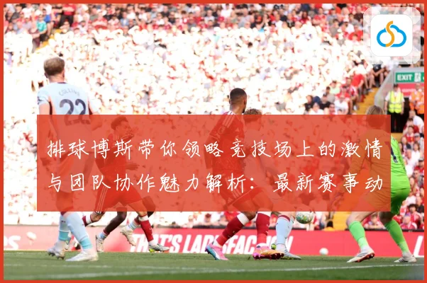 排球博斯带你领略竞技场上的激情与团队协作魅力解析：最新赛事动态与深度分析