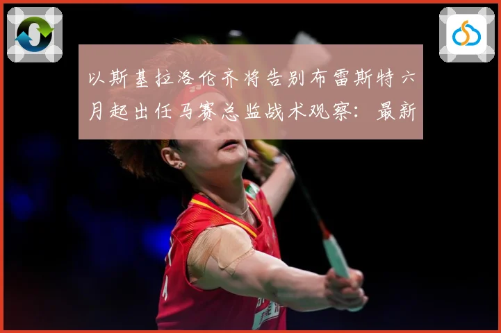以斯基拉洛伦齐将告别布雷斯特六月起出任马赛总监战术观察：最新赛事动态与深度分析