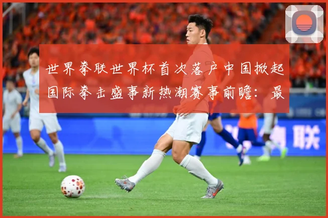 世界拳联世界杯首次落户中国掀起国际拳击盛事新热潮赛事前瞻：最新赛事动态与深度分析