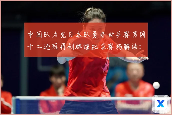 中国队力克日本队勇夺世乒赛男团十二连冠再创辉煌纪录赛场解读：最新赛事动态与深度分析