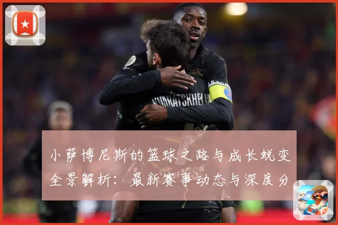 小萨博尼斯的篮球之路与成长蜕变全景解析：最新赛事动态与深度分析