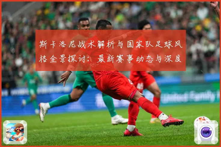 斯卡洛尼战术解析与国家队足球风格全景探讨：最新赛事动态与深度分析
