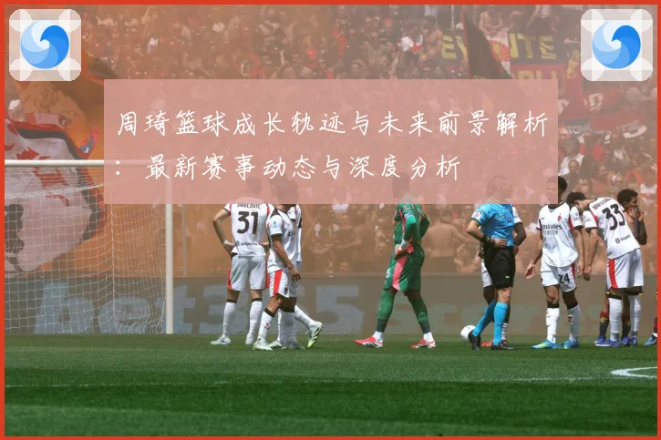 周琦篮球成长轨迹与未来前景解析：最新赛事动态与深度分析