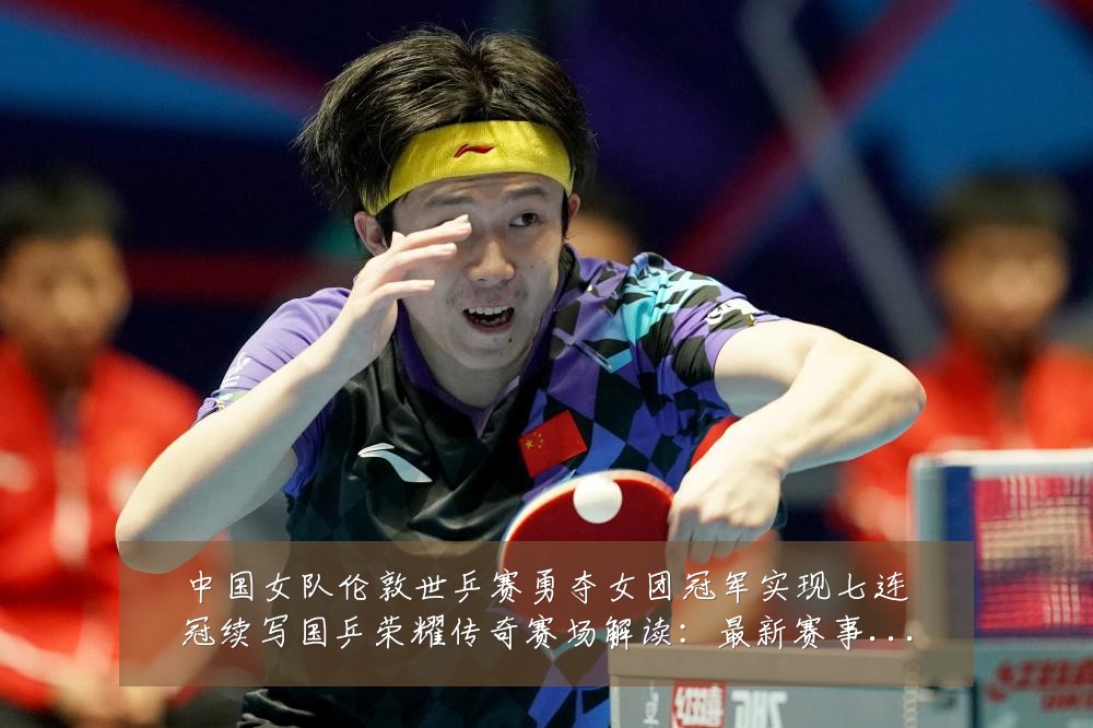 中国女队伦敦世乒赛勇夺女团冠军实现七连冠续写国乒荣耀传奇赛场解读:最新赛事动态与深度分析