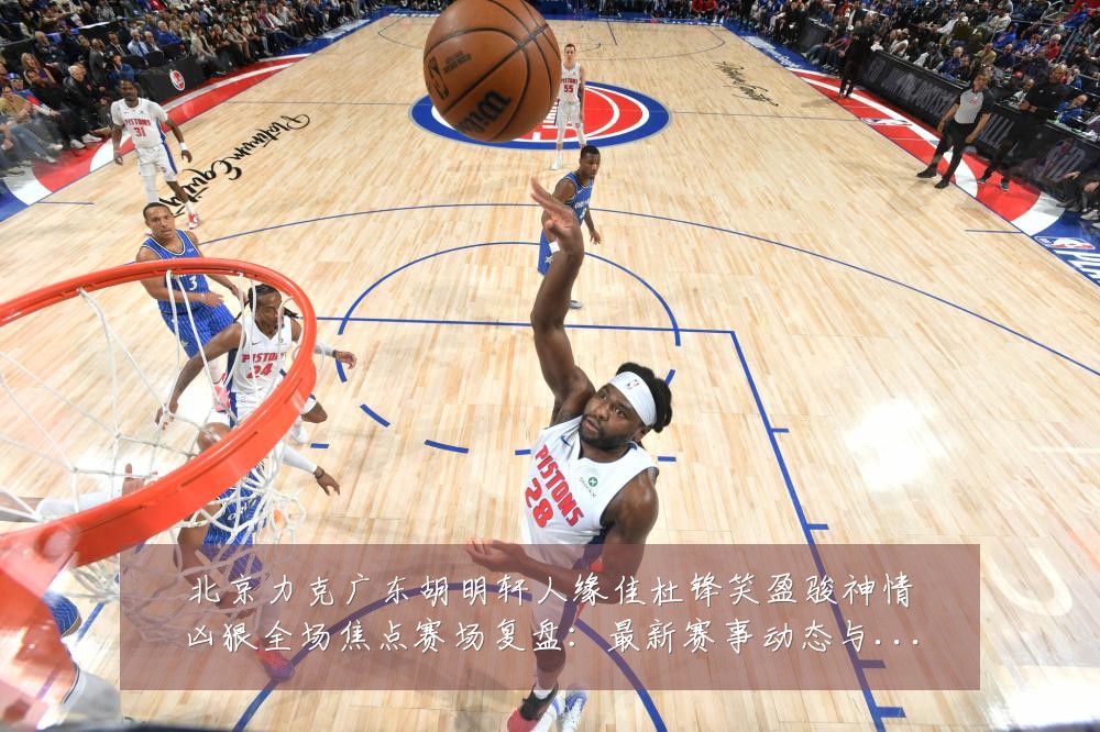 北京力克广东胡明轩人缘佳杜锋笑盈骏神情凶狠全场焦点赛场复盘:最新赛事动态与深度分析