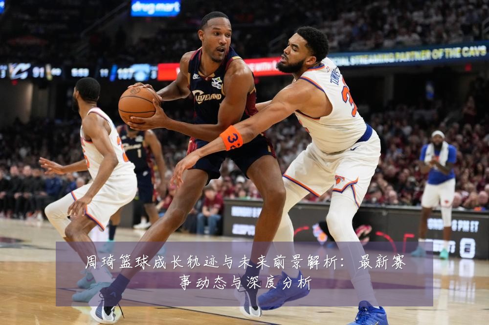 周琦篮球成长轨迹与未来前景解析:最新赛事动态与深度分析