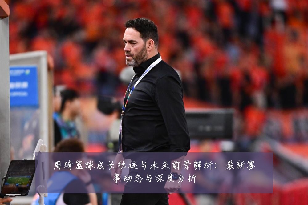 周琦篮球成长轨迹与未来前景解析:最新赛事动态与深度分析